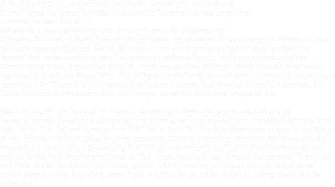 Abierto desde 2001, en el corazon de Miami, especialidad en productos 
Dominicanos y una gran variedad en productos Cubanos y latinos en general.
 Abrimos los siete dias de la
semana de Lunes a Sabado de 7:00 am a 7:00 pm y los Domingos de 
7:00 am a 5:00 pm. El mejor Bizcocho Dominicano, con el relleno de su preferencia. Tenemos Cakes para toda ocacion: Quinces, Bodas, Bautizos, Cumpleanos con la decoracion de su preferencia
Especialidad en decoraciones para Despedidas de solteros. Especialidades en picaderas tipicas Dominicanas: Kipes, Empanadas de Yuca, Yaniqueque, Yucas Rellenas, Varios tipos de Empanadas regulares. El mas rico y fresco tipico Pan de Agua Dominicano, especial para Chimichuris (vendemos al por mayor). En Dulces una gran variedad de Dulces Cubanos, una linea de dulces Europeos etc. En Cakes Cubanos tenemos especiales que incluyen pastelitos, bocaditos, croquetas etc.

Open since 2001, in the heart of Miami, specializing in Dominicans products  and a large
variety of general Cuban and Latino products. Open seven days a week from Monday to Saturday from 7:00 AM to 7:00 PM and Sundays from 7:00 AM to 5:00 PM. The best Dominican cake with the filling of your choice. We have Cakes for every occasion: Quinces, Weddings, Baptisms, Birthdays with the decoration of your choice. Specialising in bridal shower decorations. Typical Dominican specialties stables: Kipes, Patty Yuca, Yaniqueque, Stuffed Yucca, various types of regular Empanadas. The richest and Fresh Water Pan typical Dominican special Chimichuris (we wholesale). In a variety of sweet Cuban Sweets, a line of candy European etc. In particular we Cakes Cuban including cakes, snacks, cakes etc.